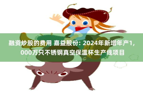 融资炒股的费用 嘉益股份: 2024年新增年产1, 000万只不锈钢真空保温杯生产线项目