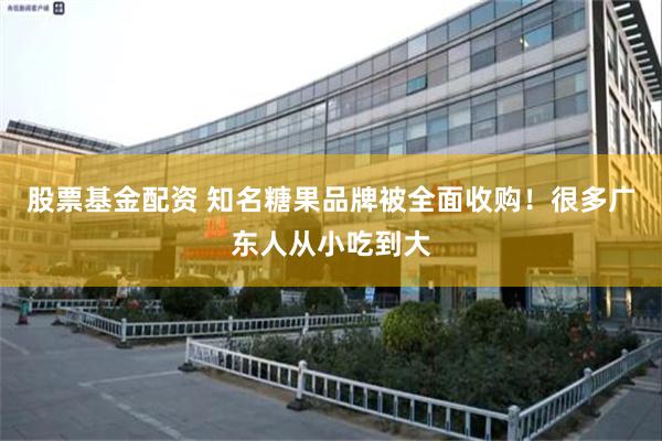 股票基金配资 知名糖果品牌被全面收购！很多广东人从小吃到大