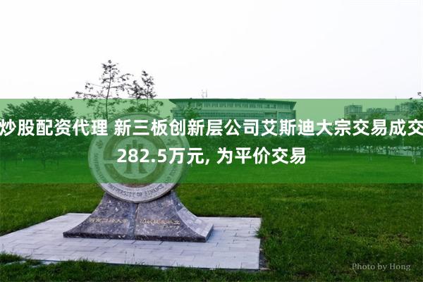 炒股配资代理 新三板创新层公司艾斯迪大宗交易成交282.5万元, 为平价交易