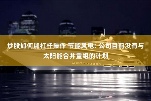 炒股如何加杠杆操作 节能风电: 公司目前没有与太阳能合并重组的计划