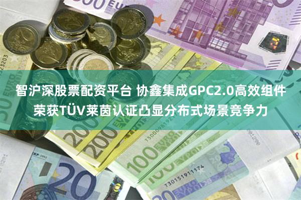 智沪深股票配资平台 协鑫集成GPC2.0高效组件荣获TÜV莱茵认证凸显分布式场景竞争力