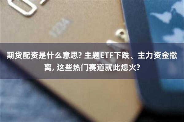 期货配资是什么意思? 主题ETF下跌、主力资金撤离, 这些热门赛道就此熄火?