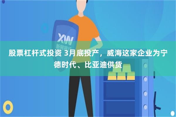 股票杠杆式投资 3月底投产，威海这家企业为宁德时代、比亚迪供货