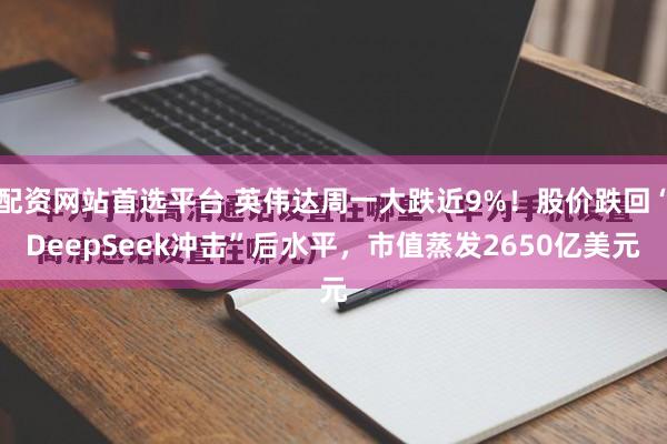 配资网站首选平台 英伟达周一大跌近9%！股价跌回“DeepSeek冲击”后水平，市值蒸发2650亿美元