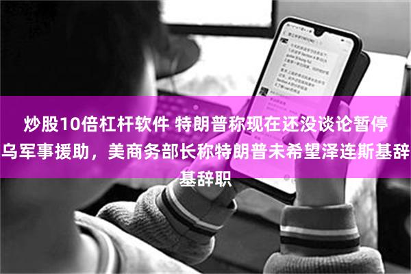炒股10倍杠杆软件 特朗普称现在还没谈论暂停对乌军事援助，美商务部长称特朗普未希望泽连斯基辞职