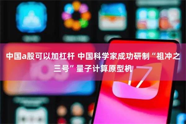 中国a股可以加杠杆 中国科学家成功研制“祖冲之三号”量子计算原型机