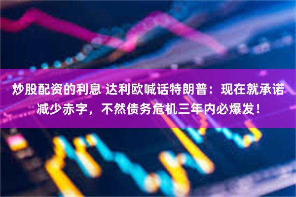 炒股配资的利息 达利欧喊话特朗普：现在就承诺减少赤字，不然债务危机三年内必爆发！