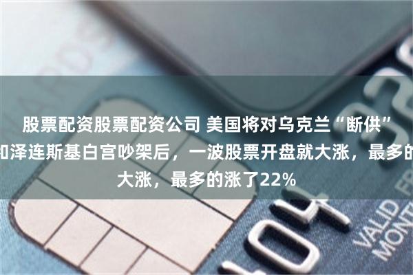 股票配资股票配资公司 美国将对乌克兰“断供”？特朗普和泽连斯基白宫吵架后，一波股票开盘就大涨，最多的涨了22%