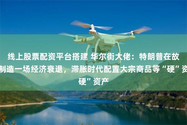 线上股票配资平台搭建 华尔街大佬：特朗普在故意制造一场经济衰退，滞胀时代配置大宗商品等“硬”资产