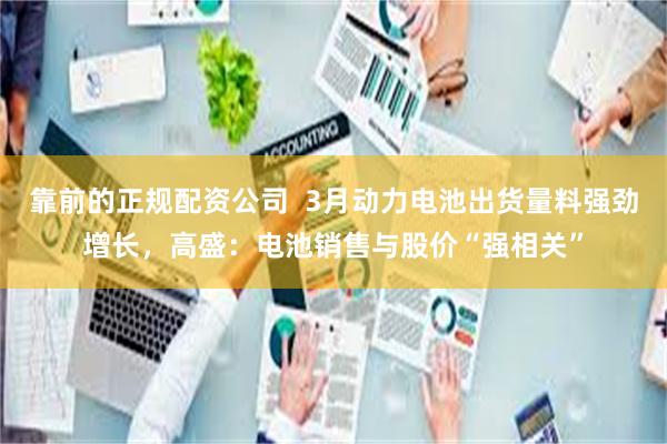 靠前的正规配资公司  3月动力电池出货量料强劲增长，高盛：电池销售与股价“强相关”