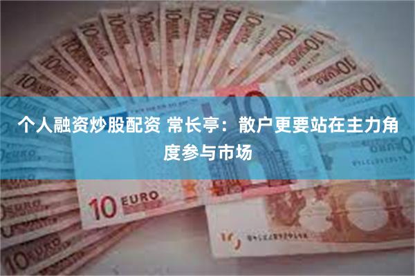 个人融资炒股配资 常长亭：散户更要站在主力角度参与市场