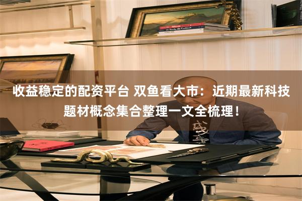 收益稳定的配资平台 双鱼看大市：近期最新科技题材概念集合整理一文全梳理！