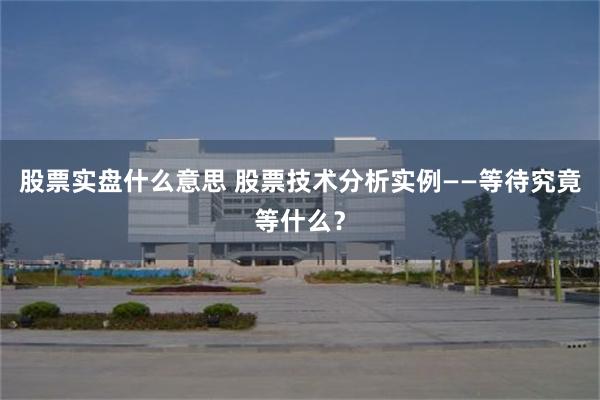 股票实盘什么意思 股票技术分析实例——等待究竟等什么？