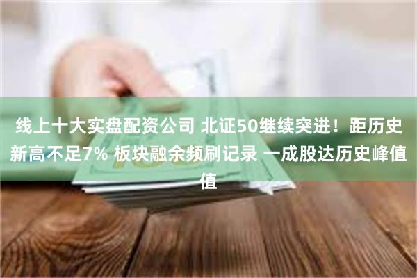 线上十大实盘配资公司 北证50继续突进！距历史新高不足7% 板块融余频刷记录 一成股达历史峰值