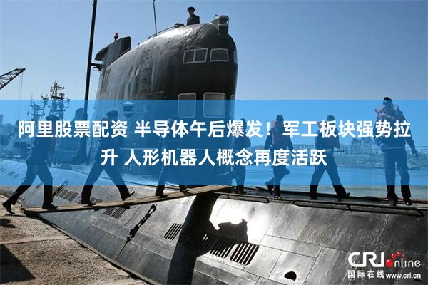 阿里股票配资 半导体午后爆发！军工板块强势拉升 人形机器人概念再度活跃
