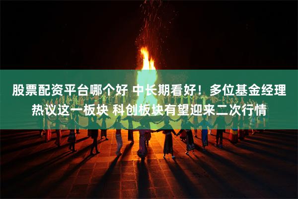 股票配资平台哪个好 中长期看好！多位基金经理热议这一板块 科创板块有望迎来二次行情