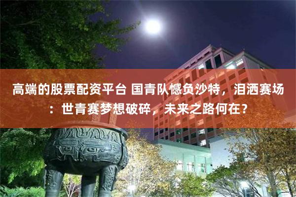 高端的股票配资平台 国青队憾负沙特，泪洒赛场：世青赛梦想破碎，未来之路何在？