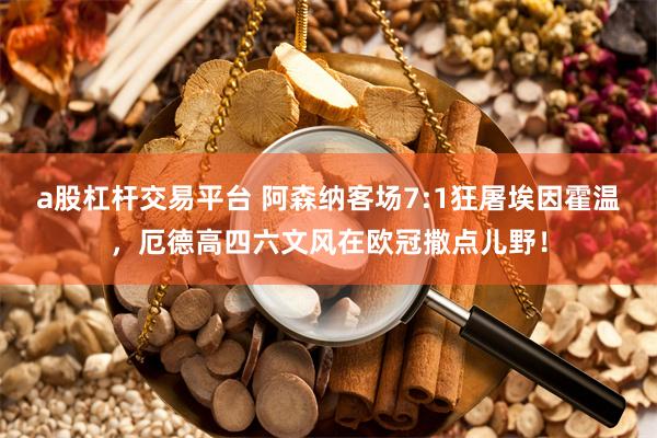 a股杠杆交易平台 阿森纳客场7:1狂屠埃因霍温，厄德高四六文风在欧冠撒点儿野！