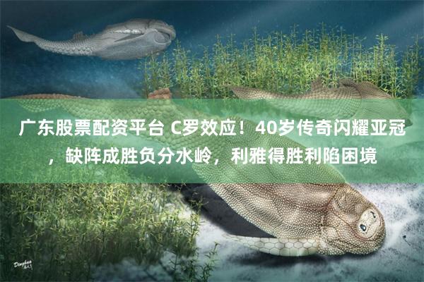 广东股票配资平台 C罗效应！40岁传奇闪耀亚冠，缺阵成胜负分水岭，利雅得胜利陷困境