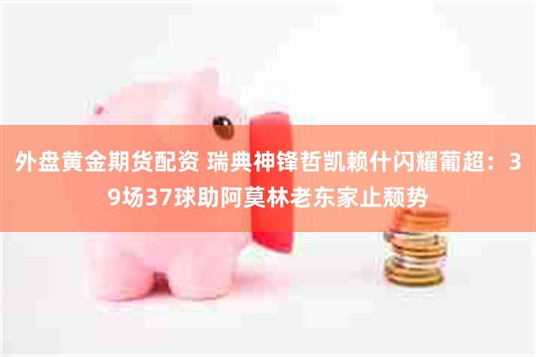 外盘黄金期货配资 瑞典神锋哲凯赖什闪耀葡超：39场37球助阿莫林老东家止颓势