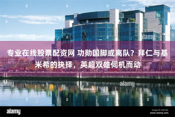 专业在线股票配资网 功勋国脚或离队？拜仁与基米希的抉择，英超双雄伺机而动