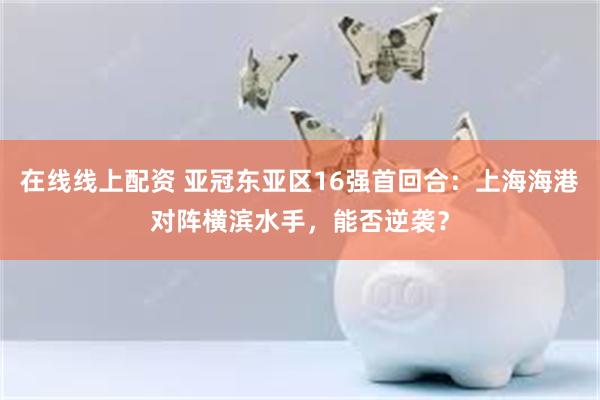 在线线上配资 亚冠东亚区16强首回合：上海海港对阵横滨水手，能否逆袭？