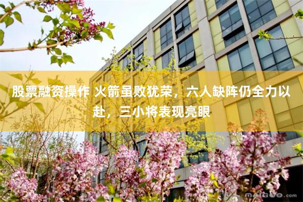 股票融资操作 火箭虽败犹荣，六人缺阵仍全力以赴，三小将表现亮眼
