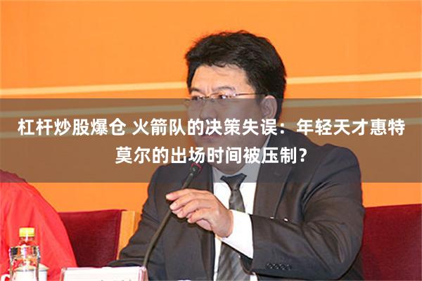 杠杆炒股爆仓 火箭队的决策失误：年轻天才惠特莫尔的出场时间被压制？