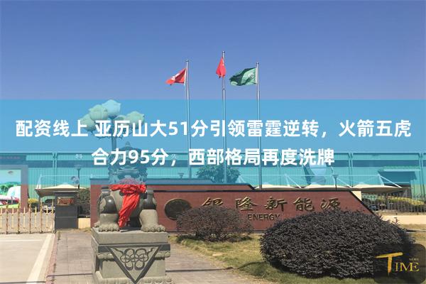 配资线上 亚历山大51分引领雷霆逆转，火箭五虎合力95分，西部格局再度洗牌