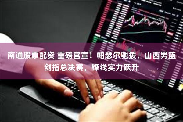 南通股票配资 重磅官宣！帕瑟尔驰援，山西男篮剑指总决赛，锋线实力跃升