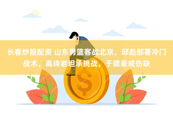 长春炒股配资 山东男篮客战北京，邱彪部署冷门战术，高诗岩坦承挑战，于德豪或伤缺