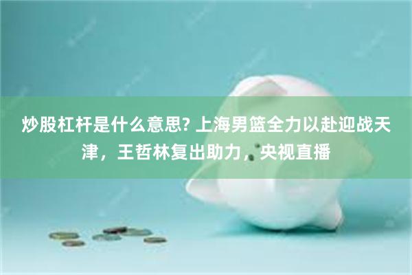 炒股杠杆是什么意思? 上海男篮全力以赴迎战天津，王哲林复出助力，央视直播