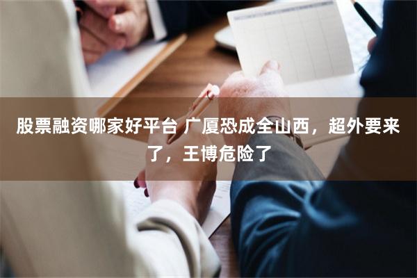 股票融资哪家好平台 广厦恐成全山西，超外要来了，王博危险了