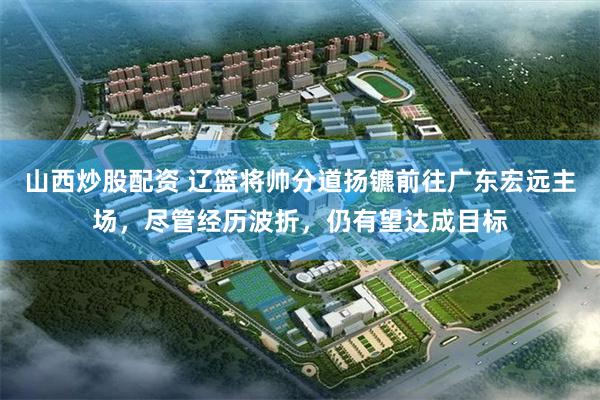 山西炒股配资 辽篮将帅分道扬镳前往广东宏远主场，尽管经历波折，仍有望达成目标