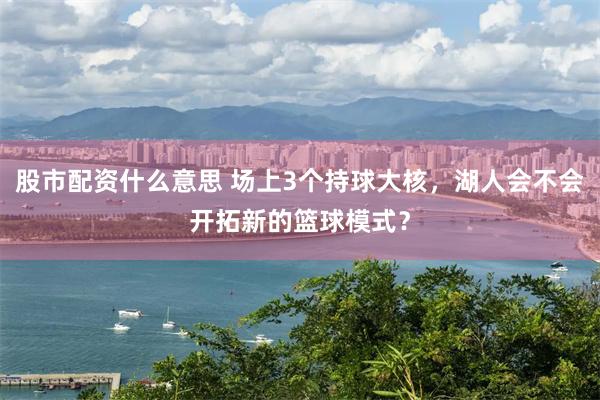 股市配资什么意思 场上3个持球大核，湖人会不会开拓新的篮球模式？