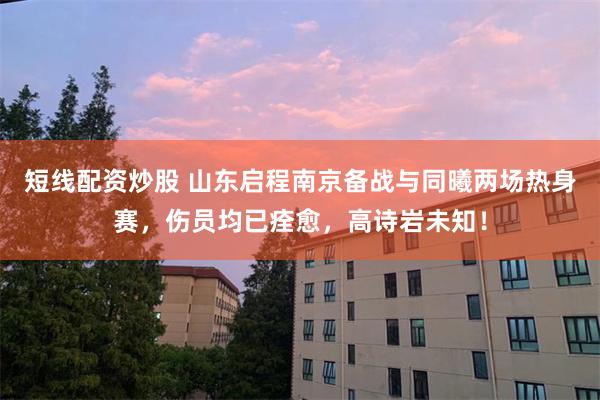 短线配资炒股 山东启程南京备战与同曦两场热身赛，伤员均已痊愈，高诗岩未知！