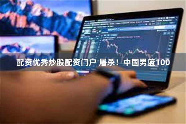 配资优秀炒股配资门户 屠杀！中国男篮100