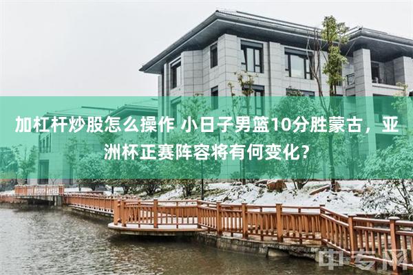 加杠杆炒股怎么操作 小日子男篮10分胜蒙古，亚洲杯正赛阵容将有何变化？