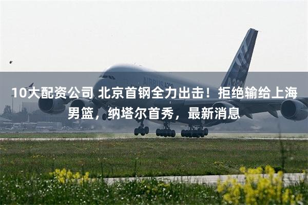 10大配资公司 北京首钢全力出击！拒绝输给上海男篮，纳塔尔首秀，最新消息