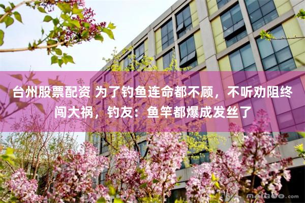 台州股票配资 为了钓鱼连命都不顾，不听劝阻终闯大祸，钓友：鱼竿都爆成发丝了