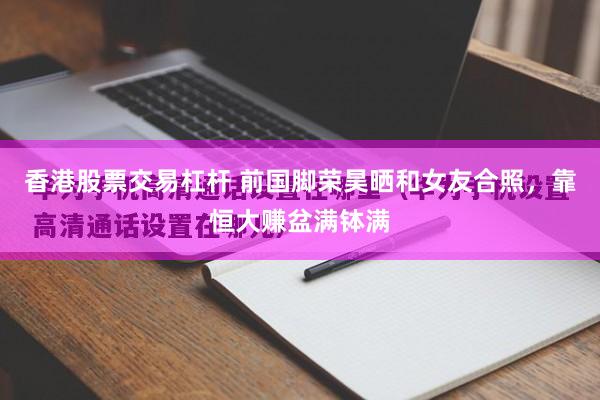 香港股票交易杠杆 前国脚荣昊晒和女友合照，靠恒大赚盆满钵满