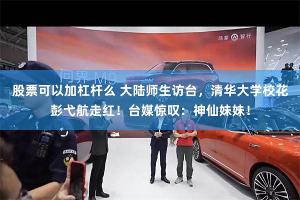 股票可以加杠杆么 大陆师生访台，清华大学校花彭弋航走红！台媒惊叹：神仙妹妹！