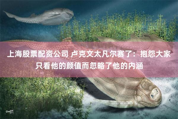 上海股票配资公司 卢克文太凡尔赛了：抱怨大家只看他的颜值而忽略了他的内涵