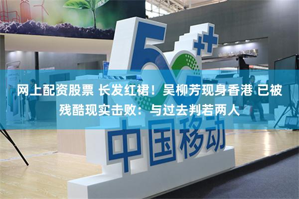 网上配资股票 长发红裙！吴柳芳现身香港 已被残酷现实击败：与过去判若两人