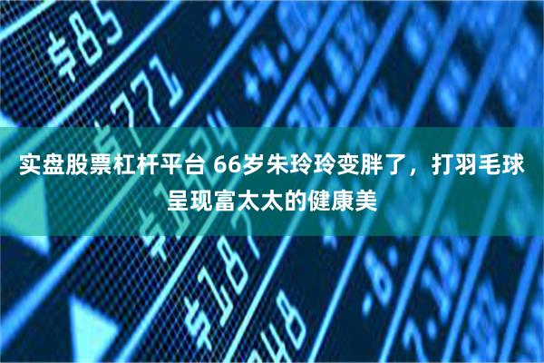 实盘股票杠杆平台 66岁朱玲玲变胖了，打羽毛球呈现富太太的健康美
