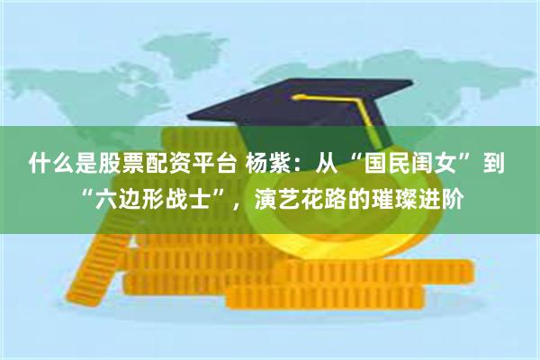 什么是股票配资平台 杨紫：从 “国民闺女” 到 “六边形战士”，演艺花路的璀璨进阶