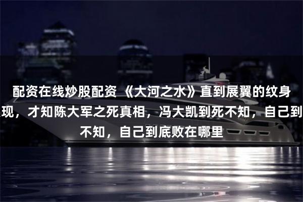 配资在线炒股配资 《大河之水》直到展翼的纹身被陈晓星发现，才知陈大军之死真相，冯大凯到死不知，自己到底败在哪里