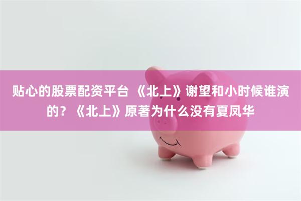 贴心的股票配资平台 《北上》谢望和小时候谁演的？《北上》原著为什么没有夏凤华