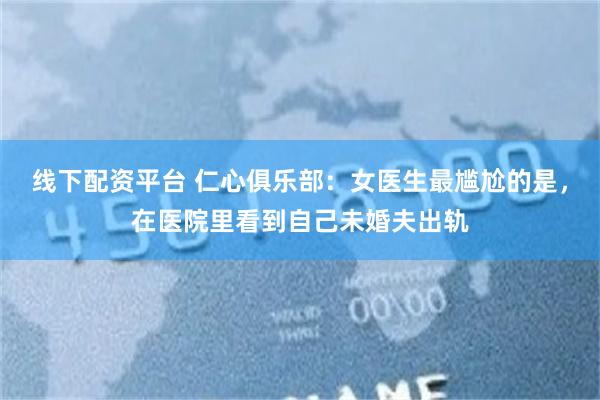 线下配资平台 仁心俱乐部：女医生最尴尬的是，在医院里看到自己未婚夫出轨