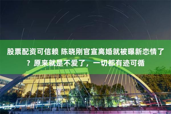 股票配资可信赖 陈晓刚官宣离婚就被曝新恋情了？原来就是不爱了，一切都有迹可循